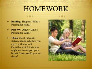 HOMEWORK
 Reading: Hughes: "Who's
  Passing for Who?‖

 Post #9 : QHQ: ―Who‘s
  Passing for Who?‖
 Think about Pickens‘s
  statement and whether you
  agree with it or not.
  Consider which texts you
  might use to support your
  beliefs. How would you use
  them?
 