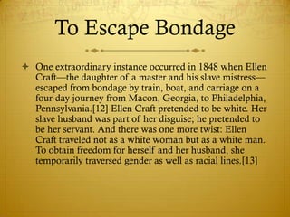 To Escape Bondage
 One extraordinary instance occurred in 1848 when Ellen
  Craft—the daughter of a master and his slave mistress—
  escaped from bondage by train, boat, and carriage on a
  four-day journey from Macon, Georgia, to Philadelphia,
  Pennsylvania.[12] Ellen Craft pretended to be white. Her
  slave husband was part of her disguise; he pretended to
  be her servant. And there was one more twist: Ellen
  Craft traveled not as a white woman but as a white man.
  To obtain freedom for herself and her husband, she
  temporarily traversed gender as well as racial lines.[13]
 