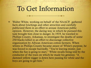 To Get Information
 Walter White, working on behalf of the NAACP, gathered
  facts about lynchings and other atrocities and carefully
  publicized them in an effort to arouse American public
  opinion. However, the daring way in which he pursued this
  task brought him close to danger. In 1919, he traveled to
  Phillips County, Arkansas, to investigate the deaths of some
  250 blacks killed in an effort to discourage collective
  organization by African American cotton farmers. When
  whites in Phillips County became aware of White's purpose, he
  was forced to escape hurriedly. ―You‘re leaving mister, just
  when the fun is going to start,‖ White recalls being told by the
  conductor of the train on which he made his getaway. ―A
  damned yellow nigger is down here passing for white and the
  boys are going to get him.‖
 