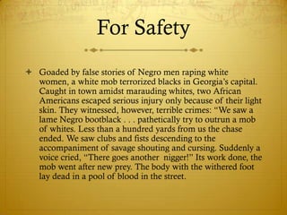 For Safety
 Goaded by false stories of Negro men raping white
  women, a white mob terrorized blacks in Georgia‘s capital.
  Caught in town amidst marauding whites, two African
  Americans escaped serious injury only because of their light
  skin. They witnessed, however, terrible crimes: ―We saw a
  lame Negro bootblack . . . pathetically try to outrun a mob
  of whites. Less than a hundred yards from us the chase
  ended. We saw clubs and fists descending to the
  accompaniment of savage shouting and cursing. Suddenly a
  voice cried, ―There goes another nigger!‖ Its work done, the
  mob went after new prey. The body with the withered foot
  lay dead in a pool of blood in the street.
 
