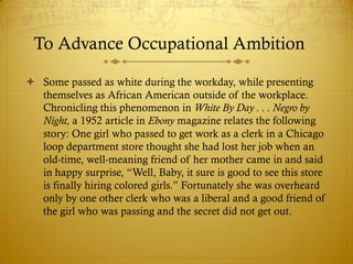 To Advance Occupational Ambition

 Some passed as white during the workday, while presenting
  themselves as African American outside of the workplace.
  Chronicling this phenomenon in White By Day . . . Negro by
  Night, a 1952 article in Ebony magazine relates the following
  story: One girl who passed to get work as a clerk in a Chicago
  loop department store thought she had lost her job when an
  old-time, well-meaning friend of her mother came in and said
  in happy surprise, ―Well, Baby, it sure is good to see this store
  is finally hiring colored girls.‖ Fortunately she was overheard
  only by one other clerk who was a liberal and a good friend of
  the girl who was passing and the secret did not get out.
 