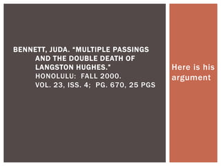 Here is his
argument
BENNETT, JUDA. “MULTIPLE PASSINGS
AND THE DOUBLE DEATH OF
LANGSTON HUGHES.”
HONOLULU: FALL 2000.
VOL. 23, ISS. 4; PG. 670, 25 PGS
 