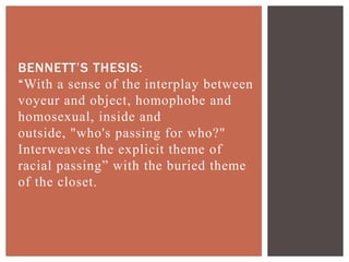 BENNETT‟S THESIS:
“With a sense of the interplay between
voyeur and object, homophobe and
homosexual, inside and
outside, "who's passing for who?"
Interweaves the explicit theme of
racial passing” with the buried theme
of the closet.
 