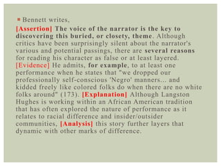  Bennett writes,
[Assertion] The voice of the narrator is the key to
discovering this buried, or closety, theme. Although
critics have been surprisingly silent about the narrator's
various and potential passings, there are several reasons
for reading his character as false or at least layered.
[Evidence] He admits, for example, to at least one
performance when he states that "we dropped our
professionally self-conscious 'Negro' manners... and
kidded freely like colored folks do when there are no white
folks around" (173). [Explanation] Although Langston
Hughes is working within an African American tradition
that has often explored the nature of performance as it
relates to racial difference and insider/outsider
communities, [Analysis] this story further layers that
dynamic with other marks of difference.
 