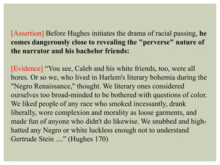 [Assertion] Before Hughes initiates the drama of racial passing, he
comes dangerously close to revealing the "perverse" nature of
the narrator and his bachelor friends:
[Evidence] “You see, Caleb and his white friends, too, were all
bores. Or so we, who lived in Harlem's literary bohemia during the
"Negro Renaissance," thought. We literary ones considered
ourselves too broad-minded to be bothered with questions of color.
We liked people of any race who smoked incessantly, drank
liberally, wore complexion and morality as loose garments, and
made fun of anyone who didn't do likewise. We snubbed and high-
hatted any Negro or white luckless enough not to understand
Gertrude Stein ....” (Hughes 170)
 