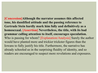 [Concession]Although the narrator assumes this affected
tone, his dandified attitude and the passing reference to
Gertrude Stein hardly mark him fully and definitively as a
homosexual. [Assertion] Nevertheless, the title, with its bad
grammar calling attention to itself, encourages speculation.
Who is passing for whom? [Explanation/Analysis] Surely the author
would have planted more and trickier trickster figures than the
Iowans to fully justify his title. Furthermore, the narrative has
already schooled us in the surprising fluidity of identity, and so
readers are encouraged to suspect more revelations and exposures.
 
