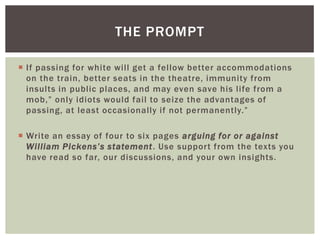  If passing for white will get a fellow better accommodations
on the train, better seats in the theatre, immunity from
insults in public places, and may even save his life from a
mob,” only idiots would fail to seize the advantages of
passing, at least occasionally if not permanently.”
 Write an essay of four to six pages arguing for or against
William Pickens’s statement. Use support from the texts you
have read so far, our discussions, and your own insights.
THE PROMPT
 