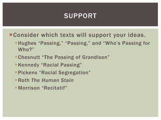 Consider which texts will support your ideas.
Hughes “Passing,” “Passing,” and “Who‟s Passing for
Who?”
Chesnutt “The Passing of Grandison”
Kennedy “Racial Passing”
Pickens “Racial Segregation”
Roth The Human Stain
Morrison “Recitatif”
SUPPORT
 