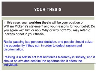 YOUR THESIS
In this case, your working thesis will be your position on
William Pickens’s statement and your reasons for your belief: Do
you agree with him or not? Why or why not? You may refer to
Pickens or not in your thesis.
Racial passing is a personal decision, and people should seize
the opportunity if they can in order to defeat racism and
discrimination.
Passing is a selfish act that reinforces hierarchy in society, and it
should be avoided despite the opportunities it offers the
individual.
 