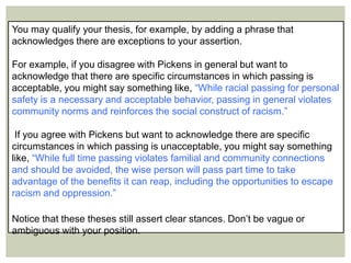 You may qualify your thesis, for example, by adding a phrase that
acknowledges there are exceptions to your assertion.
For example, if you disagree with Pickens in general but want to
acknowledge that there are specific circumstances in which passing is
acceptable, you might say something like, “While racial passing for personal
safety is a necessary and acceptable behavior, passing in general violates
community norms and reinforces the social construct of racism.”
If you agree with Pickens but want to acknowledge there are specific
circumstances in which passing is unacceptable, you might say something
like, “While full time passing violates familial and community connections
and should be avoided, the wise person will pass part time to take
advantage of the benefits it can reap, including the opportunities to escape
racism and oppression.”
Notice that these theses still assert clear stances. Don’t be vague or
ambiguous with your position.
 