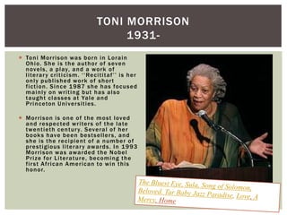  Toni Morrison was born in Lorain
Ohio. She is the author of seven
novels, a play, and a work of
literary criticism. „„Recititaf‟‟ is her
only published work of short
fiction. Since 1987 she has focused
mainly on writing but has also
taught classes at Yale and
Princeton Universities.
 Morrison is one of the most loved
and respected writers of the late
twentieth century. Several of her
books have been bestsellers, and
she is the recipient of a number of
prestigious literary awards. In 1993
Morrison was awarded the Nobel
Prize for Literature, becoming the
first African American to win this
honor.
TONI MORRISON
1931-
 