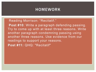  Reading Morrison: “Recitatif.”
 Post #10: Write a paragraph defending passing.
Try to come up with at least three reasons. Write
another paragraph condemning passing using
another three reasons. Use evidence from our
readings to support your reasons.
 Post #11: QHQ: "Recitatif"
HOMEWORK
 