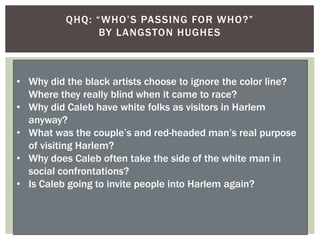 QHQ: “WHO‟S PASSING FOR WHO?”
BY LANGSTON HUGHES
• Why did the black artists choose to ignore the color line?
Where they really blind when it came to race?
• Why did Caleb have white folks as visitors in Harlem
anyway?
• What was the couple‟s and red-headed man‟s real purpose
of visiting Harlem?
• Why does Caleb often take the side of the white man in
social confrontations?
• Is Caleb going to invite people into Harlem again?
 