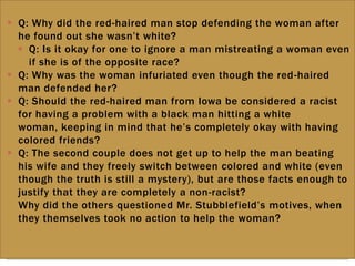  Q: Why did the red-haired man stop defending the woman after
he found out she wasn‟t white?
 Q: Is it okay for one to ignore a man mistreating a woman even
if she is of the opposite race?
 Q: Why was the woman infuriated even though the red-haired
man defended her?
 Q: Should the red-haired man from Iowa be considered a racist
for having a problem with a black man hitting a white
woman, keeping in mind that he‟s completely okay with having
colored friends?
 Q: The second couple does not get up to help the man beating
his wife and they freely switch between colored and white (even
though the truth is still a mystery), but are those facts enough to
justify that they are completely a non-racist?
 Why did the others questioned Mr. Stubblefield‟s motives, when
they themselves took no action to help the woman?
 