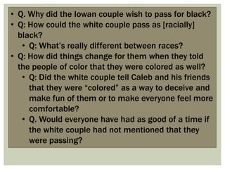 • Q. Why did the Iowan couple wish to pass for black?
• Q: How could the white couple pass as [racially]
black?
• Q: What‟s really different between races?
• Q: How did things change for them when they told
the people of color that they were colored as well?
• Q: Did the white couple tell Caleb and his friends
that they were “colored” as a way to deceive and
make fun of them or to make everyone feel more
comfortable?
• Q. Would everyone have had as good of a time if
the white couple had not mentioned that they
were passing?
 
