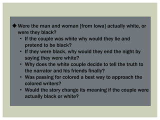 Were the man and woman [from Iowa] actually white, or
were they black?
• If the couple was white why would they lie and
pretend to be black?
• If they were black, why would they end the night by
saying they were white?
• Why does the white couple decide to tell the truth to
the narrator and his friends finally?
• Was passing for colored a best way to approach the
colored writers?
• Would the story change its meaning if the couple were
actually black or white?
 