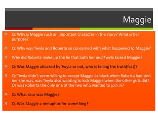 Maggie


Q: Why is Maggie such an important character in the story? What is her
purpose?



Q: Why was Twyla and Roberta so concerned with what happened to Maggie?



Why did Roberta make up the lie that both her and Twyla kicked Maggie?



Q: Was Maggie attacked by Twyla or not, who is telling the truth(fact)?



Q: Twyla didn’t seem willing to accept Maggie as black when Roberta had told
her she was, was Twyla also wanting to kick Maggie when the other girls did?
Or was Roberta the only one of the two who wanted to join in?



Q: What race was Maggie?



Q. Was Maggie a metaphor for something?

 