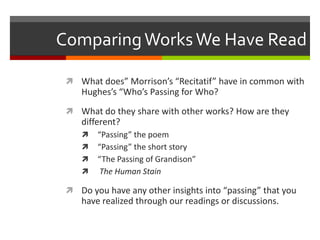 Comparing Works We Have Read
 What does” Morrison’s “Recitatif” have in common with

Hughes’s “Who’s Passing for Who?
 What do they share with other works? How are they

different?





“Passing” the poem
“Passing” the short story
“The Passing of Grandison”
The Human Stain

 Do you have any other insights into “passing” that you

have realized through our readings or discussions.

 