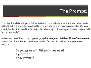 The Prompt:
If passing for white will get a fellow better accommodations on the train, better seats
in the theatre, immunity from insults in public places, and may even save his life from
a mob,” only idiots would fail to seize the advantages of passing, at least occasionally if
not permanently.”
Write an essay of four to six pages arguing for or against William Pickens’s statement.
Use support from the texts you have read so far, our discussions, and your own
insights.

Do you agree with Pickens's statement?
If yes, why?
If no, why not?

 