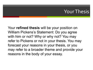 Your Thesis
Your refined thesis will be your position on
William Pickens’s Statement: Do you agree
with him or not? Why or why not? You may
refer to Pickens or not in your thesis. You may
forecast your reasons in your thesis, or you
may refer to a broader theme and provide your
reasons in the body of your essay.

 
