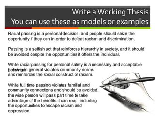 Write a Working Thesis
You can use these as models or examples
Racial passing is a personal decision, and people should seize the
opportunity if they can in order to defeat racism and discrimination.
Passing is a selfish act that reinforces hierarchy in society, and it should
be avoided despite the opportunities it offers the individual.
While racial passing for personal safety is a necessary and acceptable
passing in
behavior, general violates community norms
and reinforces the social construct of racism.
While full time passing violates familial and
community connections and should be avoided,
the wise person will pass part time to take
advantage of the benefits it can reap, including
the opportunities to escape racism and
oppression.

 