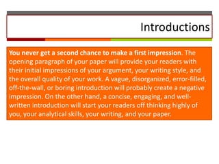 Introductions
You never get a second chance to make a first impression. The
opening paragraph of your paper will provide your readers with
their initial impressions of your argument, your writing style, and
the overall quality of your work. A vague, disorganized, error-filled,
off-the-wall, or boring introduction will probably create a negative
impression. On the other hand, a concise, engaging, and wellwritten introduction will start your readers off thinking highly of
you, your analytical skills, your writing, and your paper.

 