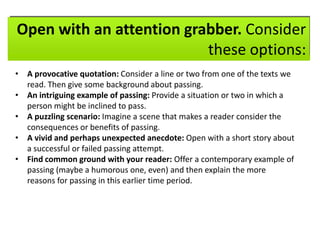 Open with an attention grabber. Consider
these options:
• A provocative quotation: Consider a line or two from one of the texts we
read. Then give some background about passing.
• An intriguing example of passing: Provide a situation or two in which a
person might be inclined to pass.
• A puzzling scenario: Imagine a scene that makes a reader consider the
consequences or benefits of passing.
• A vivid and perhaps unexpected anecdote: Open with a short story about
a successful or failed passing attempt.
• Find common ground with your reader: Offer a contemporary example of
passing (maybe a humorous one, even) and then explain the more
reasons for passing in this earlier time period.

 