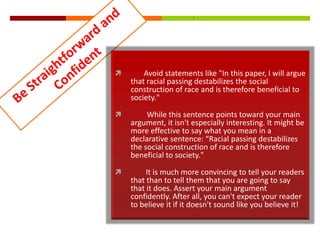 

Avoid statements like "In this paper, I will argue
that racial passing destabilizes the social
construction of race and is therefore beneficial to
society."



While this sentence points toward your main
argument, it isn't especially interesting. It might be
more effective to say what you mean in a
declarative sentence: “Racial passing destabilizes
the social construction of race and is therefore
beneficial to society."



It is much more convincing to tell your readers
that than to tell them that you are going to say
that it does. Assert your main argument
confidently. After all, you can't expect your reader
to believe it if it doesn't sound like you believe it!

 
