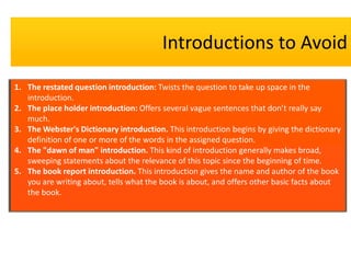 Introductions to Avoid
1. The restated question introduction: Twists the question to take up space in the
introduction.
2. The place holder introduction: Offers several vague sentences that don’t really say
much.
3. The Webster's Dictionary introduction. This introduction begins by giving the dictionary
definition of one or more of the words in the assigned question.
4. The "dawn of man" introduction. This kind of introduction generally makes broad,
sweeping statements about the relevance of this topic since the beginning of time.
5. The book report introduction. This introduction gives the name and author of the book
you are writing about, tells what the book is about, and offers other basic facts about
the book.

 