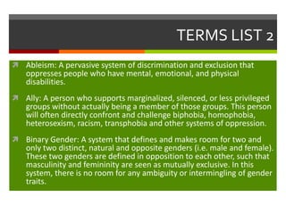 TERMS LIST 2
 Ableism: A pervasive system of discrimination and exclusion that

oppresses people who have mental, emotional, and physical
disabilities.

 Ally: A person who supports marginalized, silenced, or less privileged

groups without actually being a member of those groups. This person
will often directly confront and challenge biphobia, homophobia,
heterosexism, racism, transphobia and other systems of oppression.

 Binary Gender: A system that defines and makes room for two and

only two distinct, natural and opposite genders (i.e. male and female).
These two genders are defined in opposition to each other, such that
masculinity and femininity are seen as mutually exclusive. In this
system, there is no room for any ambiguity or intermingling of gender
traits.

 