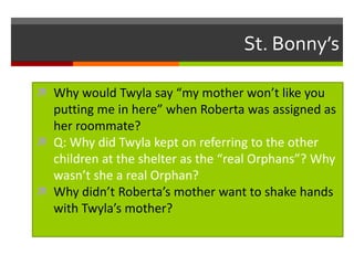 St. Bonny’s
 Why would Twyla say “my mother won’t like you

putting me in here” when Roberta was assigned as
her roommate?
 Q: Why did Twyla kept on referring to the other
children at the shelter as the “real Orphans”? Why
wasn’t she a real Orphan?
 Why didn’t Roberta’s mother want to shake hands
with Twyla’s mother?

 