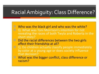 Racial Ambiguity: Class Difference?
 Who was the black girl and who was the white?
 Q: What was Toni Morrison’s intention for not

revealing the races of both Twyla and Roberta in the
short story?
 Did the racial differences between the two girls
affect their friendship at all?
 Q: Do children actually classify people immediately
by color at a young age or does society influence
that decision?
 What was the bigger conflict, class difference or
racism?

 