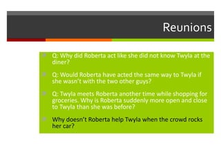 Reunions
 Q: Why did Roberta act like she did not know Twyla at the

diner?

 Q: Would Roberta have acted the same way to Twyla if

she wasn’t with the two other guys?

 Q: Twyla meets Roberta another time while shopping for

groceries. Why is Roberta suddenly more open and close
to Twyla than she was before?

 Why doesn’t Roberta help Twyla when the crowd rocks

her car?

 
