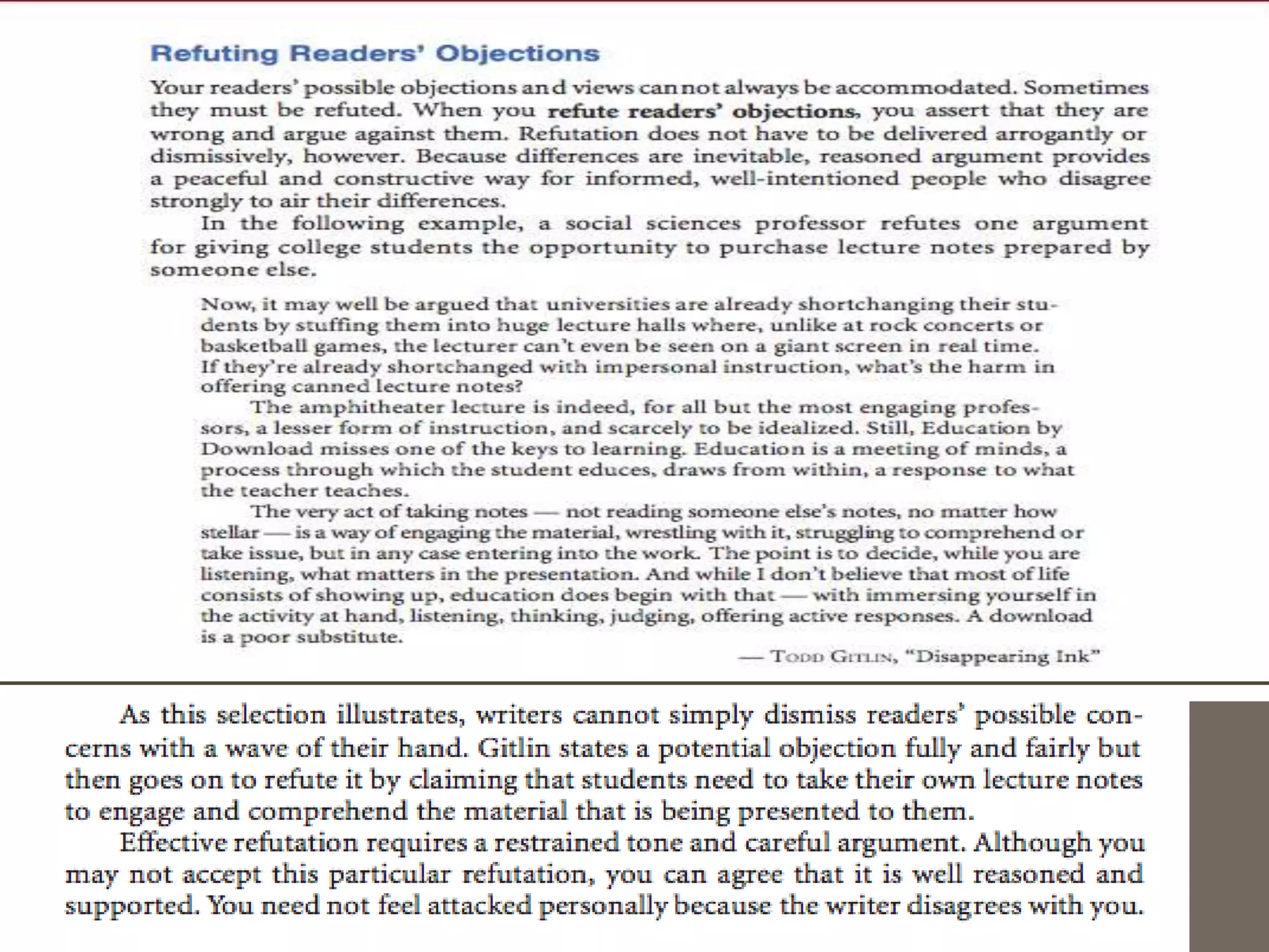 A Sentence Strategy: Concession Followed by
  Refutation
    As you draft, you will need to move back and forth smoothly between arguments
   for your position and counterarguments against your readers’ likely objections and
   preferred positions. One useful strategy for making this move is to concede the value
   of a likely criticism and then to refute it immediately, either in the same sentence or in
   the next one.


The following sentences from Jessica Statsky’s essay illustrate several ways to make
   this move (the concessions are in italics, the refutations in bold):
The primary goal of a professional athlete—winning—is not appropriate for children.
   Their goals should be having fun, learning, and being with friends. Although winning
   does add to the fun, too many adults lose sight of what matters and
   make winning the most important goal. (par. 5)
And it is perfectly obvious how important competitive skills are in finding a job. Yet the
   ability to cooperate is also important for success in life. (par. 10)
 