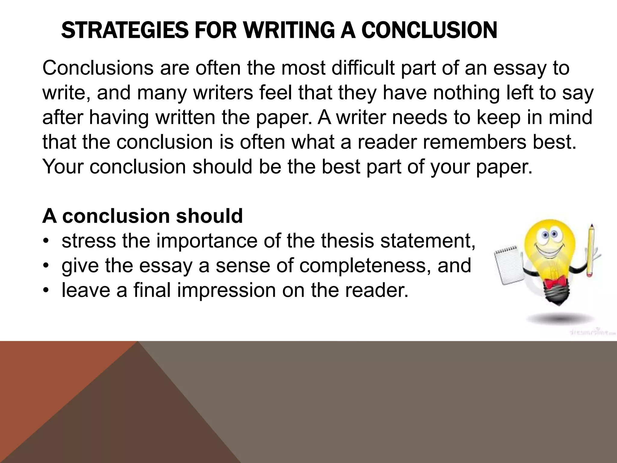 SUGGESTIONS
  ANSWER THE              SYNTHESIZE, DON'T
  QUESTION "SO            SUMMARIZE
  W H AT ? "

Show your readers why       Don't simply repeat
this paper was              information from your
important. Show them        paper. They have read it.
that your paper was         Show them how the points
meaningful and useful.      you made and the support
                            and examples you used
                            were not random, but fit
                            together.
 