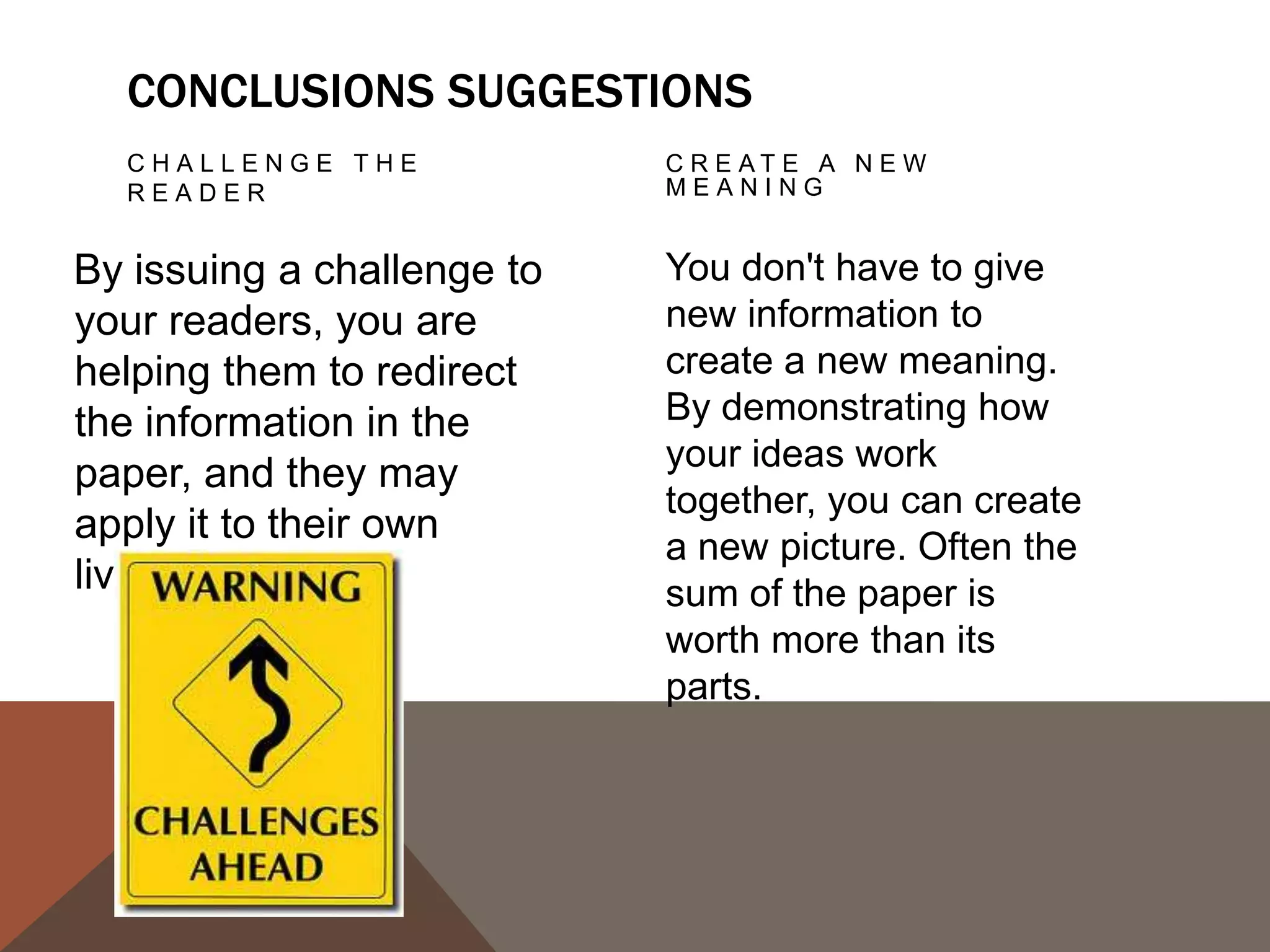 PROPOSE A COURSE                 ECHO THE
   OF ACTION, A                     INTRODUCTION:
   SOLUTION TO AN                   FRAMING
   ISSUE, OR QUESTIONS
   F O R F U R T H E R S T U D Y.

This can redirect your                Echoing your introduction
reader's thought                      can be a good strategy if
                                      it is meant to bring the
process and help her to
                                      reader full-circle. If you
apply your info and                   begin by describing a
ideas to her own life or              scenario, you can end
to see the broader                    with the same scenario as
implications.                         proof that your essay was
                                      helpful in creating a new
                                      understanding.
 