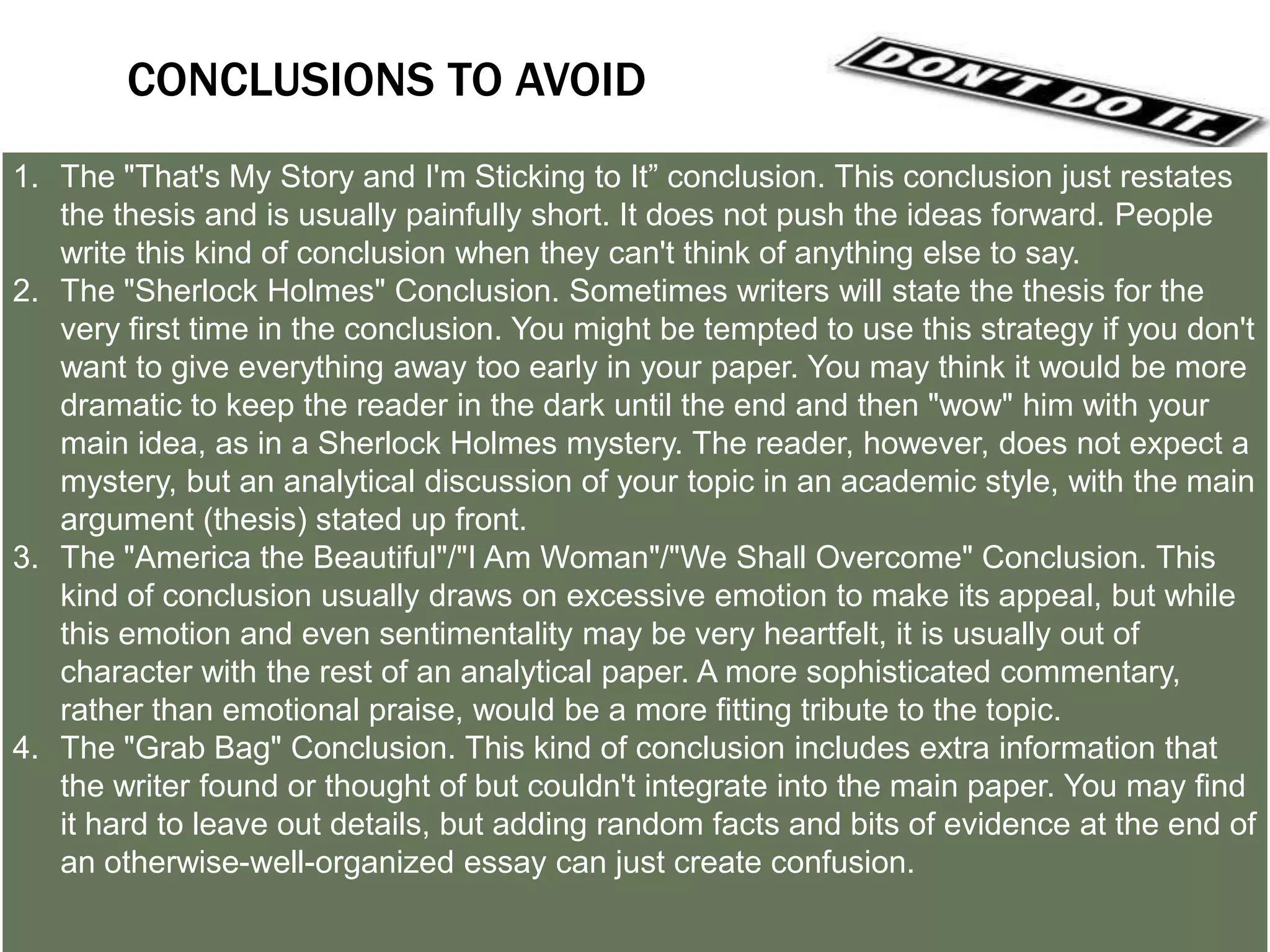 LET’S TRY A COUPLE OF CONCLUSIONS
1. Answer the question "So What?”: Show your readers why this paper was
   important.
2. Synthesize information: Show how the points you made and the support and
   examples you used fit together.
3. Challenge the reader: Help readers redirect the information in the paper, so
   they may apply it to their own lives.
4. Create a new meaning: demonstrating how your ideas work together can create
   a new picture. Often the sum of the paper is worth more than its parts.
5. Propose a course of action, a solution to an issue, or questions for further
   study: Redirect your reader's thought process and help him or her to apply your
   info and ideas to her own life or to see the broader implications.
6. Echo the introduction: If you begin by describing a scenario, you can end with
   the same scenario as proof that your essay was helpful in creating a new
   understanding.
 