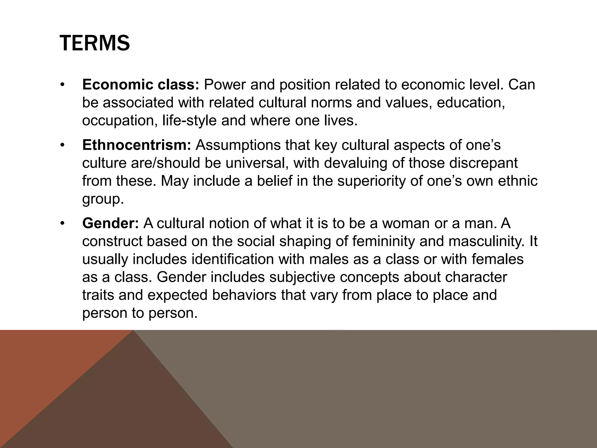 TERMS
•   Economic class: Power and position related to economic level. Can
    be associated with related cultural norms and values, education,
    occupation, life-style and where one lives.
•   Ethnocentrism: Assumptions that key cultural aspects of one’s
    culture are/should be universal, with devaluing of those discrepant
    from these. May include a belief in the superiority of one’s own ethnic
    group.
•   Gender: A cultural notion of what it is to be a woman or a man. A
    construct based on the social shaping of femininity and masculinity. It
    usually includes identification with males as a class or with females
    as a class. Gender includes subjective concepts about character
    traits and expected behaviors that vary from place to place and
    person to person.
 