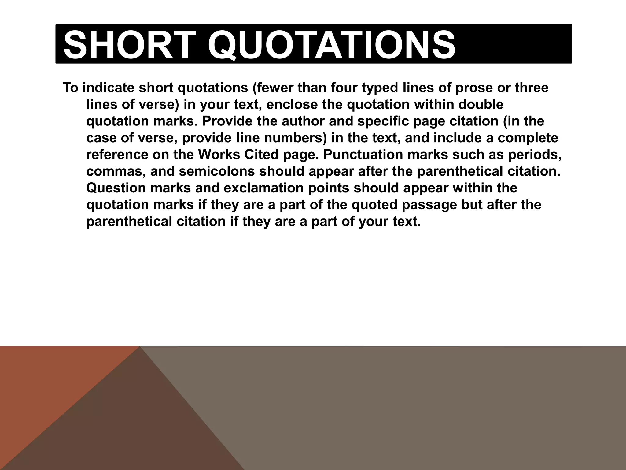 For example, when quoting short passages of prose,
use the following examples:
According to some, dreams express "profound
  aspects of personality" (Foulkes 184), though others
  disagree.
According to Foulkes's study, dreams may express
  "profound aspects of personality" (184).
Is it possible that dreams may express "profound
   aspects of personality" (Foulkes 184)?
When short (fewer than three lines of verse) quotations
from poetry, mark breaks in short quotations of verse
with a slash, /, at the end of each line of verse (a space
should precede and follow the slash).
Cullen concludes, "Of all the things that happened there
   / That's all I remember" (11-12).
 