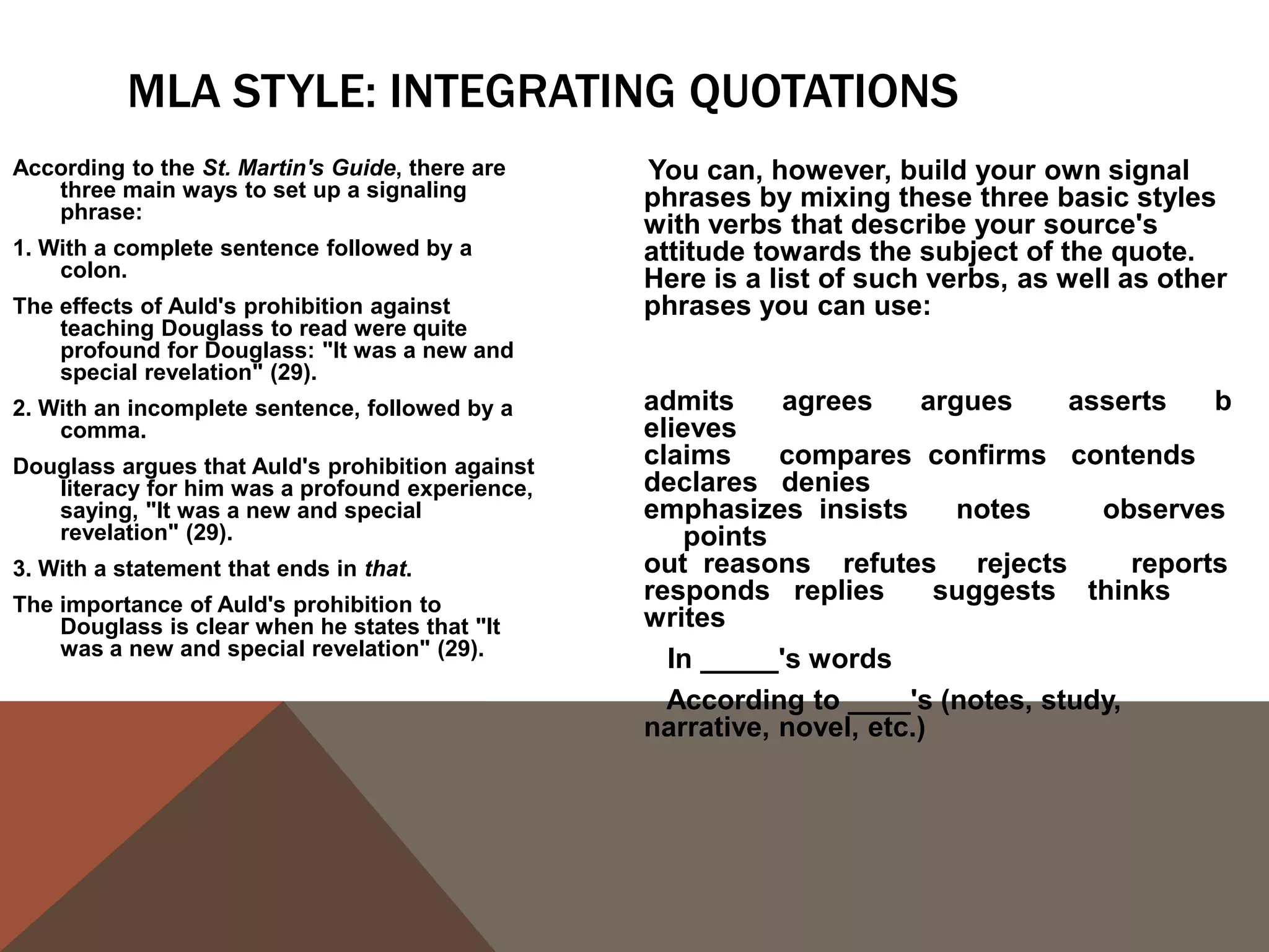 USING THE SOURCE'S NAME
Generally, the first time we use a source in a paper, whether it be through a paraphrase or
  a quote, it's a good idea to use the author(s) full name(s) and the title of the source we
  are using in the actual sentence so that readers feel that we have introduced the
  source to them. After we have introduced the source, it's perfectly acceptable to refer
  to the author by his or her last name or even to leave the name out of the body of our
  text and simply include it in the citation.
First use:
In his Narrative of the Life of Frederick Douglass, An American Slave, Written by Himself,
    Frederick Douglass argues that "Slavery proved as injurious [to slave holders] as it did
    to me" (31).
Second use:
Douglass earlier argues that slavery was "a fatal poison of irresponsible power" to slave
   holders (29).
Third use:
The use of the word "hypocrites!" suggests that even the religious faith of the slave
   holders was tainted by their ownership of other humans (Douglass 77).
 