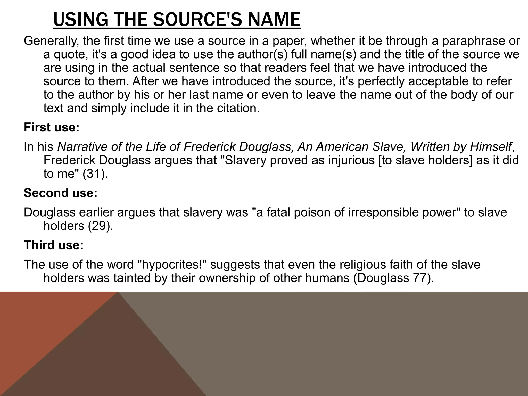 PUNCTUATING QUOTES CAN BE FRUSTRATING BECAUSE WE OFTEN GET CONFUSED ABOUT
    WHERE TO PUT PUNCTUATION. THE FOLLOWING CHART OFFERS A STRAIGHTFORWARD VIEW
    ON HOW TO PUNCTUATE THE END OF A QUOTE:
                                               QUESTION MARKS
                                               & E X C L A M AT I O N
PERIODS & COMMAS
                                               POINTS
                                          If the original quote ends with an exclamation mark or a question mark, we must
They go inside the quotation marks               include it inside the quotation marks.
   even if there is no period or comma    ORIGINAL TEXT:
                                              Will not a righteous God visit for these things?
   at the end of the quoted material in
                                          QUOTED TEXT:
   the original text.                        When Douglass asks, "Will not a righteous God visit for these things?" he
                                             raises the question of doubt about the future salvation of the "Christian"
Exception: If there is a parenthetical       slaveholders.
   citation immediately after the         Notice that we don't put a comma after the question mark, even though normally
   quote, the period or comma goes             we would if there was not a question mark. We omit the comma to avoid
                                               double punctuation.
   after the parenthetical citation.
                                          If we want to use a quoted statement in a question or exclamation we create,
COLONS & SEMI-COLONS                            then the question mark or the exclamation mark goes outside the
                                                quotation marks.
Colons and semi-colons always go          ORIGINAL TEXT:
   outside the quotation, even if the         The grave is at the door. (FD 38)
   original quoted material ends with     QUOTED TEXT:
   either form of punctuation.               How can we take Douglass seriously when he indulges in excessively
                                             romanticized language such as "The grave is at the door"?
 