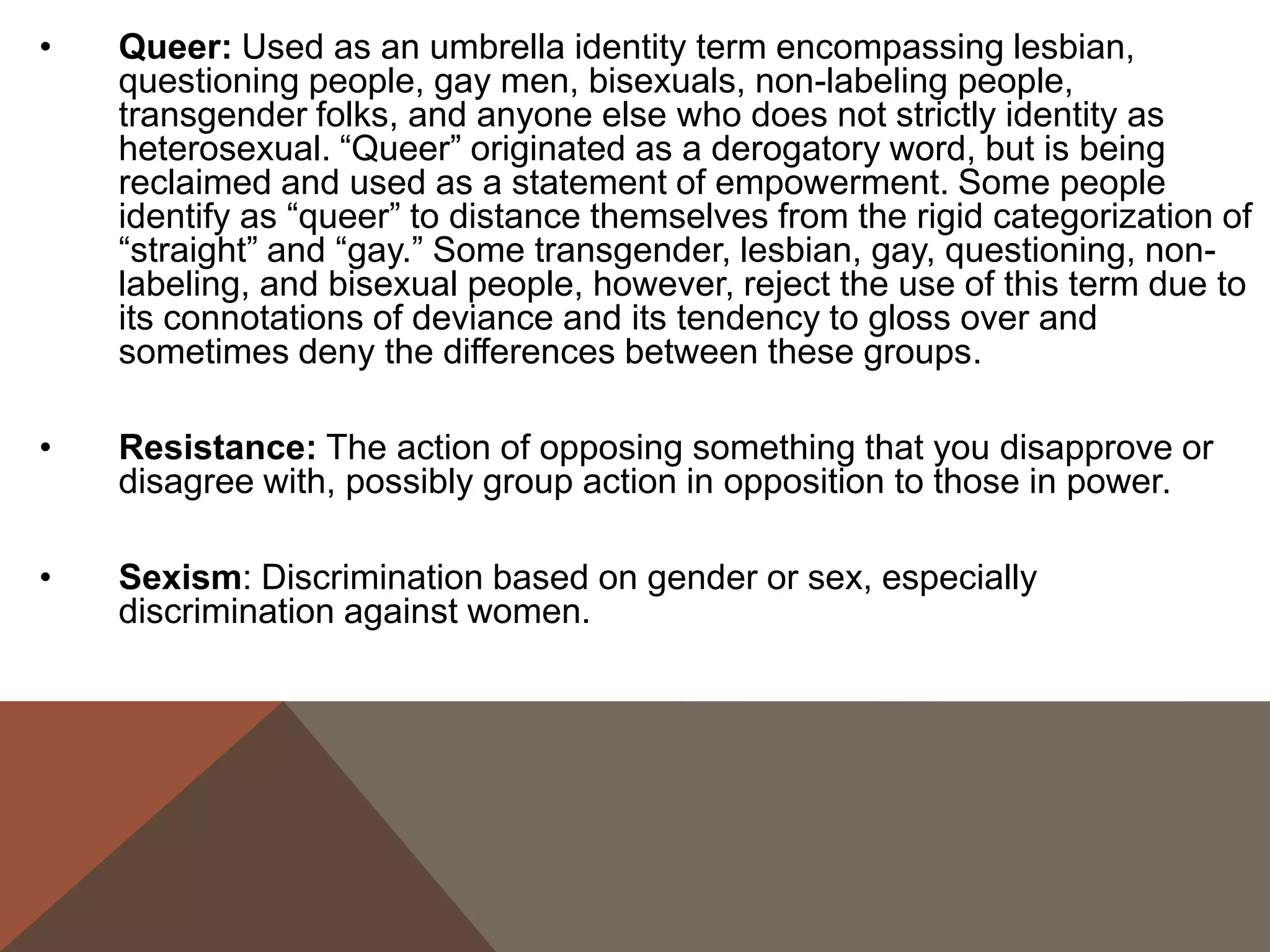 •   Queer: Used as an umbrella identity term encompassing lesbian,
    questioning people, gay men, bisexuals, non-labeling people,
    transgender folks, and anyone else who does not strictly identity as
    heterosexual. “Queer” originated as a derogatory word, but is being
    reclaimed and used as a statement of empowerment. Some people
    identify as “queer” to distance themselves from the rigid categorization of
    “straight” and “gay.” Some transgender, lesbian, gay, questioning, non-
    labeling, and bisexual people, however, reject the use of this term due to
    its connotations of deviance and its tendency to gloss over and
    sometimes deny the differences between these groups.

•   Resistance: The action of opposing something that you disapprove or
    disagree with, possibly group action in opposition to those in power.

•   Sexism: Discrimination based on gender or sex, especially
    discrimination against women.
 