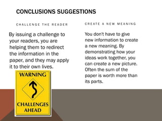 PROPOSE A COURSE OF
   ACTION, A SOLUTION TO     ECHO THE INTRODUCTION:
   AN ISSUE, OR              FRAMING
   QUESTIONS FOR
   FU RT HER ST U DY.

This can redirect your         Echoing your introduction can
reader's thought process       be a good strategy if it is
                               meant to bring the reader
and help her to apply your
                               full-circle. If you begin by
info and ideas to her own      describing a scenario, you
life or to see the broader     can end with the same
implications.                  scenario as proof that your
                               essay was helpful in creating
                               a new understanding.
 