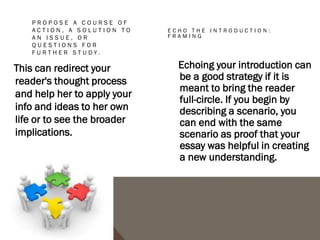 CONCLUSIONS TO AVOID
1. The "That's My Story and I'm Sticking to It” conclusion. This conclusion just restates the
   thesis and is usually painfully short. It does not push the ideas forward. People write this
   kind of conclusion when they can't think of anything else to say.
2. The "Sherlock Holmes" Conclusion. Sometimes writers will state the thesis for the very
   first time in the conclusion. You might be tempted to use this strategy if you don't want to
   give everything away too early in your paper. You may think it would be more dramatic to
   keep the reader in the dark until the end and then "wow" him with your main idea, as in a
   Sherlock Holmes mystery. The reader, however, does not expect a mystery, but an
   analytical discussion of your topic in an academic style, with the main argument (thesis)
   stated up front.
3. The "America the Beautiful"/"I Am Woman"/"We Shall Overcome" Conclusion. This kind of
   conclusion usually draws on excessive emotion to make its appeal, but while this emotion
   and even sentimentality may be very heartfelt, it is usually out of character with the rest
   of an analytical paper. A more sophisticated commentary, rather than emotional praise,
   would be a more fitting tribute to the topic.
4. The "Grab Bag" Conclusion. This kind of conclusion includes extra information that the
   writer found or thought of but couldn't integrate into the main paper. You may find it hard
   to leave out details, but adding random facts and bits of evidence at the end of an
   otherwise-well-organized essay can just create confusion.
 