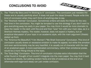 LET’S TRY A COUPLE OF CONCLUSIONS
1. Answer the question "So What?”: Show your readers why this paper was important.
2. Synthesize information: Show how the points you made and the support and
   examples you used fit together.
3. Challenge the reader: Help readers redirect the information in the paper, so they may
   apply it to their own lives.
4. Create a new meaning: demonstrating how your ideas work together can create a
   new picture. Often the sum of the paper is worth more than its parts.
5. Propose a course of action, a solution to an issue, or questions for further study:
   Redirect your reader's thought process and help him or her to apply your info and
   ideas to her own life or to see the broader implications.
6. Echo the introduction: If you begin by describing a scenario, you can end with the
   same scenario as proof that your essay was helpful in creating a new understanding.
 