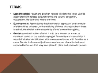 TERMS
•   Economic class: Power and position related to economic level. Can be
    associated with related cultural norms and values, education,
    occupation, life-style and where one lives.
•   Ethnocentrism: Assumptions that key cultural aspects of one’s culture
    are/should be universal, with devaluing of those discrepant from these.
    May include a belief in the superiority of one’s own ethnic group.
•   Gender: A cultural notion of what it is to be a woman or a man. A
    construct based on the social shaping of femininity and masculinity. It
    usually includes identification with males as a class or with females as a
    class. Gender includes subjective concepts about character traits and
    expected behaviors that vary from place to place and person to person.
 