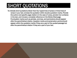 For example, when quoting short passages of prose, use the
following examples:
According to some, dreams express "profound aspects of
  personality" (Foulkes 184), though others disagree.
According to Foulkes's study, dreams may express "profound
  aspects of personality" (184).
Is it possible that dreams may express "profound aspects of
   personality" (Foulkes 184)?
When short (fewer than three lines of verse) quotations from
poetry, mark breaks in short quotations of verse with a slash, /,
at the end of each line of verse (a space should precede and
follow the slash).
Cullen concludes, "Of all the things that happened there / That's
  all I remember" (11-12).
 