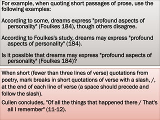 LONG QUOTATIONS
For quotations that extend to more than four lines of verse or prose, place quotations
    in a free-standing block of text and omit quotation marks. Start the quotation on a
    new line, with the entire quote indented one inch (10 spaces) from the left
    margin; maintain double-spacing. Only indent the first line of the quotation by an
    additional quarter inch if you are citing multiple paragraphs. Your parenthetical
    citation should come after the closing punctuation mark. When quoting verse,
    maintain original line breaks. (You should maintain double-spacing throughout
    your essay.)
 