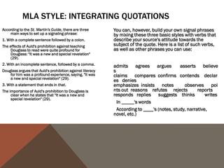 USING THE SOURCE'S NAME
Generally, the first time we use a source in a paper, whether it be through a paraphrase or a
   quote, it's a good idea to use the author(s) full name(s) and the title of the source we are
   using in the actual sentence so that readers feel that we have introduced the source to
   them. After we have introduced the source, it's perfectly acceptable to refer to the author
   by his or her last name or even to leave the name out of the body of our text and simply
   include it in the citation.
First use:
In his Narrative of the Life of Frederick Douglass, An American Slave, Written by Himself,
    Frederick Douglass argues that "Slavery proved as injurious [to slave holders] as it did to
    me" (31).
Second use:
Douglass earlier argues that slavery was "a fatal poison of irresponsible power" to slave holders
   (29).
Third use:
The use of the word "hypocrites!" suggests that even the religious faith of the slave holders was
   tainted by their ownership of other humans (Douglass 77).
 