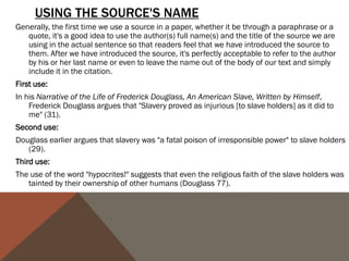 PUNCTUATING QUOTES CAN BE FRUSTRATING BECAUSE WE OFTEN GET CONFUSED ABOUT
      WHERE TO PUT PUNCTUATION. THE FOLLOWING CHART OFFERS A STRAIGHTFORWARD VIEW
      ON HOW TO PUNCTUATE THE END OF A QUOTE:

                                                      QUESTION MARKS
PERIODS & COMMAS
                                                      & E XC L A M AT IO N P O I N T S
                                           If the original quote ends with an exclamation mark or a question mark, we must
They go inside the quotation marks even           include it inside the quotation marks.
   if there is no period or comma at the   ORIGINAL TEXT:
                                                Will not a righteous God visit for these things?
   end of the quoted material in the
                                           QUOTED TEXT:
   original text.                              When Douglass asks, "Will not a righteous God visit for these things?" he
                                               raises the question of doubt about the future salvation of the "Christian"
Exception: If there is a parenthetical         slaveholders.
   citation immediately after the quote,   Notice that we don't put a comma after the question mark, even though normally
   the period or comma goes after the            we would if there was not a question mark. We omit the comma to avoid
                                                 double punctuation.
   parenthetical citation.
                                           If we want to use a quoted statement in a question or exclamation we create, then
COLONS & SEMI-COLONS                             the question mark or the exclamation mark goes outside the quotation
                                                 marks.
Colons and semi-colons always go           ORIGINAL TEXT:
   outside the quotation, even if the           The grave is at the door. (FD 38)
   original quoted material ends with      QUOTED TEXT:
   either form of punctuation.                 How can we take Douglass seriously when he indulges in excessively
                                               romanticized language such as "The grave is at the door"?
 